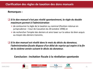 Clarification des règles de taxation des dons manuels

       Remarques :

        Si le don manuel n’est pas révélé spontanément, la règle du double
         maximum permet à l’administration
              de contourner la règle de la taxation au nominal (Position retenue en
               jurisprudence – Cour de Cassation du 20 octobre 1998) et
              de rechercher l’emploi des deniers et ainsi taxer sur la valeur du bien acquis
               au moyen des deniers transmis.


        Si le don manuel est révélé dans le mois du décès du donateur,
         l’administration fiscale dispose d’un délai de reprise qui expire à la fin
         de la sixième année suivant le décès du donateur.


                Conclusion : Incitation fiscale à la révélation spontanée


23/01/2012                                                                                      21
 