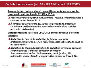 Contributions sociales (art. 10 – LFR 11-III et art. 17 LFSS12)

       Augmentation du taux global des prélèvements sociaux sur les
       revenus du patrimoine de 12,3% à 13,5%
        Pour les revenus du patrimoine (exemple : revenus fonciers) réalisés à
         compter du 1er janvier 2011
        À compter du 1er octobre 2011 pour les produits de placement
         soumis aux prélèvements à la source des contributions sociales
         (exemple : dividendes)
       Elargissement de l’assiette CSG/CRDS sur les revenus d’activité
       salariée :
        Réduction du taux de la déduction forfaitaire pour frais
         professionnels de 3 % à 1,75 % (base imposable CSG-CRDS de 98,25 %
         au lieu de 97%)
        Réduction du champ d’application de déduction forfaitaire aux seuls
         revenus salariés (salaire et allocation-chômage)
         Sont notamment exclus : intéressement, participation, PES,
         indemnités versées lors de la rupture d’un contrat de travail, Etc.


23/01/2012                                                                        31
 