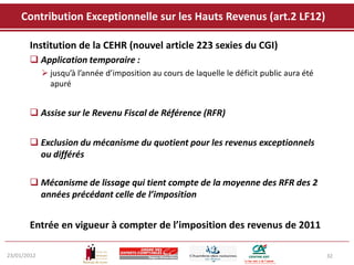 Contribution Exceptionnelle sur les Hauts Revenus (art.2 LF12)

       Institution de la CEHR (nouvel article 223 sexies du CGI)
        Application temporaire :
              jusqu’à l’année d’imposition au cours de laquelle le déficit public aura été
               apuré


        Assise sur le Revenu Fiscal de Référence (RFR)


        Exclusion du mécanisme du quotient pour les revenus exceptionnels
         ou différés

        Mécanisme de lissage qui tient compte de la moyenne des RFR des 2
         années précédant celle de l’imposition


       Entrée en vigueur à compter de l’imposition des revenus de 2011

23/01/2012                                                                                    32
 