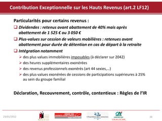 Contribution Exceptionnelle sur les Hauts Revenus (art.2 LF12)

       Particularités pour certains revenus :
        Dividendes : retenus avant abattement de 40% mais après
         abattement de 1 525 € ou 3 050 €
        Plus-values sur cession de valeurs mobilières : retenues avant
         abattement pour durée de détention en cas de départ à la retraite
        Intégration notamment
              des plus values immobilières imposables (à déclarer sur 2042)
              des heures supplémentaires exonérées
              des revenus professionnels exonérés (art 44 sexies,…)
              des plus-values exonérées de cessions de participations supérieures à 25%
               au sein du groupe familial


       Déclaration, Recouvrement, contrôle, contentieux : Règles de l’IR



23/01/2012                                                                                 34
 