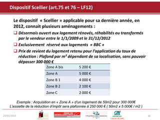 Dispositif Scellier (art.75 et 76 – LF12)

       Le dispositif « Scellier » applicable pour sa dernière année, en
       2012, connait plusieurs aménagements :
        Désormais ouvert aux logement rénovés, réhabilités ou transformés
         par le vendeur entre le 1/1/2009 et le 31/12/2012
        Exclusivement réservé aux logements « BBC »
        Prix de revient du logement retenu pour l’application du taux de
         réduction : Plafond par m² dépendant de sa localisation, sans pouvoir
         dépasser 300 000 €
                            Zone A bis          5 200 €
                            Zone A              5 000 €
                            Zone B 1            4 000 €
                            Zone B 2            2 100 €
                            Zone C              2 000 €

         Exemple : Acquisition en « Zone A » d’un logement de 50m2 pour 300 000€
     L’assiette de la réduction d’impôt sera plafonnée à 250 000 € ( 50m2 x 5 000€ / m2 )

23/01/2012                                                                                  38
 