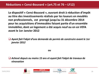 Réductions « Censi-Bouvard » (art.75 et 76 – LF12)

       Le dispositif « Censi-Bouvard », ouvrant droit à réduction d’impôt
       au titre des investissements réalisés par les loueurs en meublés
       non professionnels, est prorogé jusqu’au 31 décembre 2014
       pour les acquisitions d’immeubles faisant partie d’un ensemble
       immobilier, dont un logement a été acquis neuf ou en en VEFA
       avant le 1er Janvier 2012

        Ayant fait l’objet d’une demande de permis de construire avant le 1er
         janvier 2012

                                         ou

        Achevé depuis au moins 15 ans et ayant fait l’objet de travaux de
         rénovation


23/01/2012                                                                       39
 
