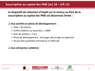 Souscription au capital des PME (art.18 – LFR 11)

       Le dispositif de réduction d'impôt sur le revenu au titre de la
       souscription au capital des PME est désormais limité :

        Aux sociétés en phase de développement :
              Taille < 50 salariés
              Chiffre d’affaires ou total bilan < 10M€
              Date de création < 5 ans
              Phase de développement : amorçage ,démarrage ou expansion
              Ne pas être qualifiable d’entreprise en difficulté


        Aux entreprises solidaires




23/01/2012                                                                 40
 