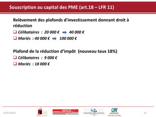 Souscription au capital des PME (art.18 – LFR 11)

       Relèvement des plafonds d'investissement donnant droit à
       réduction
        Célibataires : 20 000 €      40 000 €
        Mariés : 40 000 €       100 000 €

       Plafond de la réduction d’impôt (nouveau taux 18%)
        Célibataires : 9 000 €
        Mariés : 18 000 €




23/01/2012                                                        41
 
