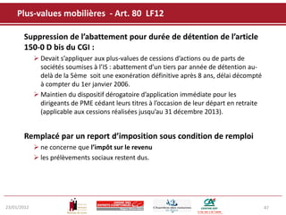 Plus-values mobilières - Art. 80 LF12

       Suppression de l’abattement pour durée de détention de l’article
       150-0 D bis du CGI :
              Devait s’appliquer aux plus-values de cessions d’actions ou de parts de
               sociétés soumises à l’IS : abattement d’un tiers par année de détention au-
               delà de la 5ème soit une exonération définitive après 8 ans, délai décompté
               à compter du 1er janvier 2006.
              Maintien du dispositif dérogatoire d’application immédiate pour les
               dirigeants de PME cédant leurs titres à l’occasion de leur départ en retraite
               (applicable aux cessions réalisées jusqu’au 31 décembre 2013).


       Remplacé par un report d’imposition sous condition de remploi
              ne concerne que l’impôt sur le revenu
              les prélèvements sociaux restent dus.




23/01/2012                                                                                     47
 