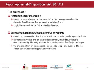 Report optionnel d'imposition - Art. 80 LF12

        Fin du report :
        Remise en cause du report :
              En cas de transmission, rachat, annulation des titres ou transfert du
               domicile fiscal hors de France avant le délai de 5 ans ;
              Exigibilité immédiate de l’IR + intérêts de retard


        Exonération définitive de la plus-value en report :
              en cas de conservation des titres souscrits en remploi pendant plus de 5 ans
              exonération avant 5 ans en cas de licenciement, invalidité, décès du
               contribuable, liquidation judiciaire de la société ayant fait l’objet de l’apport
              Pas d’exonération en cas de remboursement des apports avant la 10ème
               année suivant celle de l’apport en numéraire.




23/01/2012                                                                                         49
 