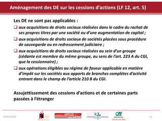 Aménagement des DE sur les cessions d’actions (LF 12, art. 5)

       Les DE ne sont pas applicables :
        aux acquisitions de droits sociaux réalisées dans le cadre du rachat de
         ses propres titres par une société ou d’une augmentation de capital ;
        aux acquisitions de droits sociaux de sociétés placées sous procédure
         de sauvegarde ou en redressement judiciaire ;
        aux acquisitions de droits sociaux réalisées au sein d’un groupe
         (cédante est membre du même groupe, au sens de l’art. 223 A du CGI,
         que la cessionnaire) ;
        aux opérations éligibles au régime de faveur applicable en matière
         d’impôt sur les sociétés aux apports de branches complètes d’activité
         entrant dans le champ de l’article 210 B du CGI.


       Assujettissement des cessions d’actions et de certaines parts
       passées à l’étranger


23/01/2012                                                                         51
 