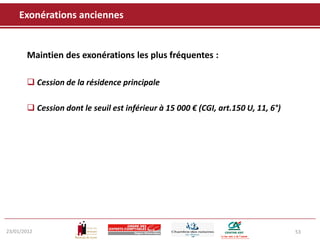 Exonérations anciennes


       Maintien des exonérations les plus fréquentes :

        Cession de la résidence principale

        Cession dont le seuil est inférieur à 15 000 € (CGI, art.150 U, 11, 6°)




23/01/2012                                                                         53
 
