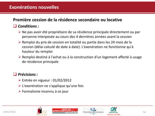 Exonérations nouvelles

       Première cession de la résidence secondaire ou locative
        Conditions :
              Ne pas avoir été propriétaire de sa résidence principale directement ou par
               personne interposée au cours des 4 dernières années avant la cession
              Remploi du prix de cession en totalité ou partie dans les 24 mois de la
               cession (délai calculé de date à date). L'exonération ne fonctionne qu'à
               hauteur du remploi
              Remploi destiné à l'achat ou à la construction d'un logement affecté à usage
               de résidence principale


        Précisions :
              Entrée en vigueur : 01/02/2012
              L'exonération ne s'applique qu'une fois
              Formalisme inconnu à ce jour




23/01/2012                                                                                    54
 