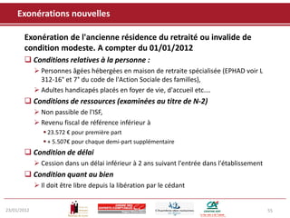 Exonérations nouvelles

       Exonération de l'ancienne résidence du retraité ou invalide de
       condition modeste. A compter du 01/01/2012
        Conditions relatives à la personne :
              Personnes âgées hébergées en maison de retraite spécialisée (EPHAD voir L
               312-16° et 7° du code de l'Action Sociale des familles),
              Adultes handicapés placés en foyer de vie, d'accueil etc.…
        Conditions de ressources (examinées au titre de N-2)
              Non passible de l'ISF,
              Revenu fiscal de référence inférieur à
                 23.572 € pour première part
                 + 5.507€ pour chaque demi-part supplémentaire
        Condition de délai
              Cession dans un délai inférieur à 2 ans suivant l'entrée dans l'établissement
        Condition quant au bien
              Il doit être libre depuis la libération par le cédant


23/01/2012                                                                                     55
 