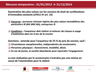 Mesures temporaires : 01/01/2012 → 31/12/2014

       Exonération des plus-values sur les cessions de droit de surélévations
       d'immeubles existants (LFR11-IV art. 15)

        Concerne : personne relevant régime des plus-values immobilières des
         particuliers IR (BIC-BNC-BA), entreprises IS

        Conditions : l'acquéreur doit réaliser et achever des locaux à usage
         d'habitation dans les 4 ans de la cession

       Sanctions : amende pour l'acquéreur de 25 % du prix de cession, sauf :
        Circonstances exceptionnelles, indépendantes du cessionnaire,
        Personnes physiques : licenciement, invalidité, décès.
        En cas de fusion, la société absorbante peut reprendre l'engagement.

       La non réalisation par le cessionnaire n'entraîne pas une remise en
       cause de l'exonération pour le cédant


23/01/2012                                                                      56
 