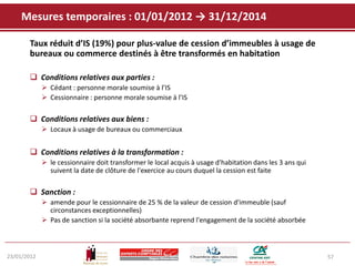 Mesures temporaires : 01/01/2012 → 31/12/2014

       Taux réduit d’IS (19%) pour plus-value de cession d’immeubles à usage de
       bureaux ou commerce destinés à être transformés en habitation

        Conditions relatives aux parties :
              Cédant : personne morale soumise à l’IS
              Cessionnaire : personne morale soumise à l’IS

        Conditions relatives aux biens :
              Locaux à usage de bureaux ou commerciaux


        Conditions relatives à la transformation :
              le cessionnaire doit transformer le local acquis à usage d'habitation dans les 3 ans qui
               suivent la date de clôture de l'exercice au cours duquel la cession est faite

        Sanction :
              amende pour le cessionnaire de 25 % de la valeur de cession d'immeuble (sauf
               circonstances exceptionnelles)
              Pas de sanction si la société absorbante reprend l'engagement de la société absorbée



23/01/2012                                                                                                57
 
