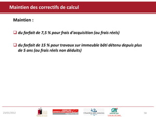 Maintien des correctifs de calcul

       Maintien :

        du forfait de 7,5 % pour frais d'acquisition (ou frais réels)

        du forfait de 15 % pour travaux sur immeuble bâti détenu depuis plus
         de 5 ans (ou frais réels non déduits)




23/01/2012                                                                      58
 