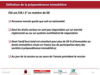 Définition de la prépondérance immobilière

       CGI art.726 I 2° en matière de DE

        Personne morale quelle que soit sa nationalité


        Dont les droits sociaux ne sont pas négociables sur un marché
         règlementé ou sur un système multilatéral de négociation


        Dont l'actif brut total est constitué pour plus de 50 % d'immeubles ou
         droits immobiliers situés en France (ou de participation dans des
         sociétés à prépondérance immobilière)


        Au jour de la cession ou au cours de l'année précédant la cession




23/01/2012                                                                        60
 