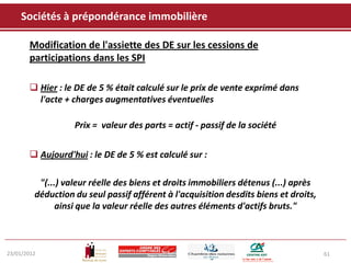 Sociétés à prépondérance immobilière

       Modification de l'assiette des DE sur les cessions de
       participations dans les SPI

        Hier : le DE de 5 % était calculé sur le prix de vente exprimé dans
         l'acte + charges augmentatives éventuelles

                   Prix = valeur des parts = actif - passif de la société


        Aujourd'hui : le DE de 5 % est calculé sur :

          "(...) valeur réelle des biens et droits immobiliers détenus (...) après
         déduction du seul passif afférent à l'acquisition desdits biens et droits,
               ainsi que la valeur réelle des autres éléments d'actifs bruts."



23/01/2012                                                                            61
 