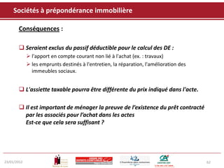 Sociétés à prépondérance immobilière

       Conséquences :

        Seraient exclus du passif déductible pour le calcul des DE :
              l'apport en compte courant non lié à l'achat (ex. : travaux)
              les emprunts destinés à l'entretien, la réparation, l'amélioration des
               immeubles sociaux.


        L'assiette taxable pourra être différente du prix indiqué dans l'acte.

        Il est important de ménager la preuve de l’existence du prêt contracté
         par les associés pour l’achat dans les actes
         Est-ce que cela sera suffisant ?




23/01/2012                                                                              62
 