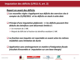 Imputation des déficits (LFR11-II, art. 2)

       Report en avant des déficits
        Les nouvelles règles s’appliquent aux déficits des exercices clos à
         compter du 21/09/2011 et les déficits en stock à cette date


        Principe d’une imputation plafonnée => les déficits pouvant être
         déduits des bénéfices sont désormais limités à :
              Un montant de 1 M€
              Majoré de 60% de la fraction du bénéfice excédant 1 M€


        La fraction non imputée est reportable en avant selon les mêmes
         modalités sans limitation de durée

        Application sans aménagement en matière d’intégration fiscale
         (résultat d’ensemble et imputation sur une base élargie)


23/01/2012                                                                     64
 