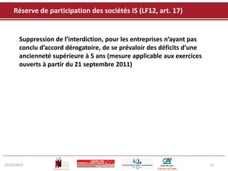 Réserve de participation des sociétés IS (LF12, art. 17)


       Suppression de l’interdiction, pour les entreprises n’ayant pas
       conclu d’accord dérogatoire, de se prévaloir des déficits d’une
       ancienneté supérieure à 5 ans (mesure applicable aux exercices
       ouverts à partir du 21 septembre 2011)




23/01/2012                                                               67
 