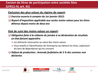 Cession de titres de participation entre sociétés liées
    (LFR11-IV, art. 41)
       Exclusion des plus-values du régime de report:
        Exercice ouverts à compter du 1er janvier 2012:
        Report d’imposition applicable aux seules moins-values pour les titres
         détenus depuis moins de deux ans

       Etat de suivi des moins-values en report:
        Obligation faite à la cédante de joindre à sa déclaration de résultats
         un état faisant apparaître
              Les éléments nécessaires au calcul des moins-values
              Ceux relatifs à l’identification de l’entreprise qui détient les titres, explicitant
               les liens de dépendance qui les unissent
        Défaut de production : Amende forfaitaire de 5 % des sommes non
         déclarées




23/01/2012                                                                                            68
 