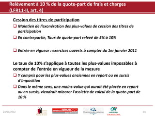 Relèvement à 10 % de la quote-part de frais et charges
    (LFR11-II, art. 4)
       Cession des titres de participation
        Maintien de l’exonération des plus-values de cession des titres de
         participation
        En contrepartie, Taux de quote-part relevé de 5% à 10%


        Entrée en vigueur : exercices ouverts à compter du 1er janvier 2011

       Le taux de 10% s’applique à toutes les plus-values imposables à
       compter de l’entrée en vigueur de la mesure
        Y compris pour les plus-values anciennes en report ou en sursis
         d’imposition
        Dans le même sens, une moins-value qui aurait été placée en report
         ou en sursis, viendrait minorer l'assiette de calcul de la quote-part de
         10 %


23/01/2012                                                                          69
 