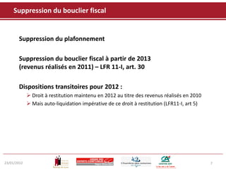 Suppression du bouclier fiscal


       Suppression du plafonnement

       Suppression du bouclier fiscal à partir de 2013
       (revenus réalisés en 2011) – LFR 11-I, art. 30

       Dispositions transitoires pour 2012 :
              Droit à restitution maintenu en 2012 au titre des revenus réalisés en 2010
              Mais auto-liquidation impérative de ce droit à restitution (LFR11-I, art 5)




23/01/2012                                                                                   7
 