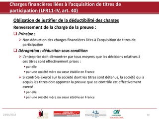 Charges financières liées à l’acquisition de titres de
    participation (LFR11-IV, art. 40)
       Obligation de justifier de la déductibilité des charges
       Renversement de la charge de la preuve :
        Principe :
              Non déduction des charges financières liées à l’acquisition de titres de
               participation
        Dérogation : déduction sous condition
              L’entreprise doit démontrer par tous moyens que les décisions relatives à
               ces titres sont effectivement prises :
                 par elle
                 par une société mère ou sœur établie en France
              Si contrôle exercé sur la société dont les titres sont détenus, la société qui a
               acquis les titres doit apporter la preuve que ce contrôle est effectivement
               exercé
                 par elle
                 par une société mère ou sœur établie en France



23/01/2012                                                                                        70
 