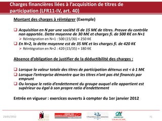 Charges financières liées à l’acquisition de titres de
    participation (LFR11-IV, art. 40)
       Montant des charges à réintégrer (Exemple)

        Acquisition en N par une société IS de 15 M€ de titres. Preuve du contrôle
         non apportée. Dette moyenne de 30 M€ et charges fi. de 500 K€ en N+1
              Réintégration en N+1 : 500 (15/30) = 250 K€
        En N+2, la dette moyenne est de 35 M€ et les charges fi. de 420 K€
              Réintégration en N+2 : 420 (15/35) = 180 K€

       Absence d’obligation de justifier de la déductibilité des charges :

        Lorsque la valeur totale des titres de participation détenus est < à 1 M€
        Lorsque l’entreprise démontre que les titres n’ont pas été financés par
         emprunt
        Ou lorsque le ratio d’endettement du groupe auquel elle appartient est
         supérieur ou égal à son propre ratio d’endettement

       Entrée en vigueur : exercices ouverts à compter du 1er janvier 2012


23/01/2012                                                                            71
 
