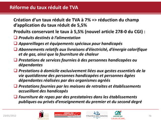 Réforme du taux réduit de TVA

       Création d’un taux réduit de TVA à 7% => réduction du champ
       d’application du taux réduit de 5,5%
       Produits conservant le taux à 5,5% (nouvel article 278-0 du CGI) :
        Produits destinés à l’alimentation
        Appareillages et équipements spéciaux pour handicapés
        Abonnements relatifs aux livraisons d’électricité, d’énergie calorifique
         et de gaz, ainsi que la fourniture de chaleur
        Prestations de services fournies à des personnes handicapées ou
         dépendantes
        Prestations à domicile exclusivement liées aux gestes essentiels de la
         vie quotidienne des personnes handicapées et personnes âgées
         dépendantes réalisées par des organismes agréés
        Prestations fournies par les maisons de retraites et établissements
         accueillant des handicapés
        Fourniture de repas par des prestataires dans les établissements
         publiques ou privés d’enseignement du premier et du second degré


23/01/2012                                                                          74
 