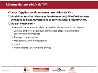 Réforme du taux réduit de TVA

       Champ d’application du nouveau taux réduit de 7% :
        Produits et services relevant de l’ancien taux de 5,5% à l’exclusion des
         livraisons de biens et prestations de services listées précédemment.
        Il s’agit notamment :
              Ventes à consommer sur place de produits alimentaires ou de boissons
              Ventes à emporter de produits alimentaires préparés en vue de la
               consommation immédiate
              Transports de voyageurs
              Médicaments non remboursables
              Livres
              Abonnements aux télévisions privées




23/01/2012                                                                            75
 
