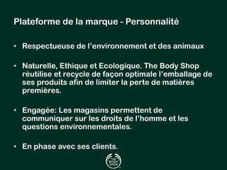 Plateforme de la marque - Personnalité 
• Respectueuse de l’environnement et des animaux 
• Naturelle, Ethique et Ecologique. The Body Shop 
réutilise et recycle de façon optimale l’emballage de 
ses produits afin de limiter la perte de matières 
premières. 
• Engagée: Les magasins permettent de 
communiquer sur les droits de l’homme et les 
questions environnementales. 
• En phase avec ses clients. 
 