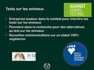 Tests sur les animaux 
• Entreprise leadeur dans le combat pour interdire les 
tests sur les animaux 
• Pionnière dans la recherche pour des alternatives 
au test sur les animaux 
• Nouvelles communications sur un statut 100% 
végétarien 
 