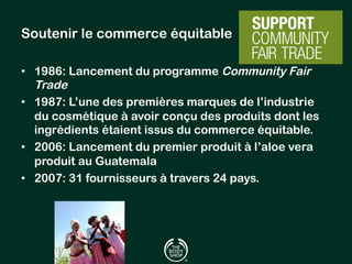 Soutenir le commerce équitable 
• 1986: Lancement du programme Community Fair 
Trade 
• 1987: L’une des premières marques de l’industrie 
du cosmétique à avoir conçu des produits dont les 
ingrédients étaient issus du commerce équitable. 
• 2006: Lancement du premier produit à l’aloe vera 
produit au Guatemala 
• 2007: 31 fournisseurs à travers 24 pays. 
 