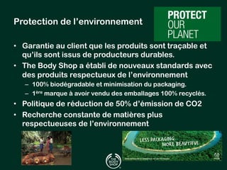 Protection de l’environnement 
• Garantie au client que les produits sont traçable et 
qu’ils sont issus de producteurs durables. 
• The Body Shop a établi de nouveaux standards avec 
des produits respectueux de l’environnement 
– 100% biodégradable et minimisation du packaging. 
– 1ère marque à avoir vendu des emballages 100% recyclés. 
• Politique de réduction de 50% d’émission de CO2 
• Recherche constante de matières plus 
respectueuses de l’environnement 
 