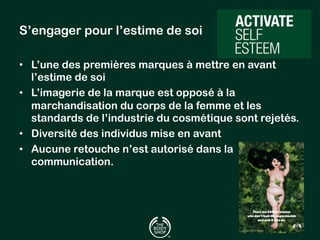 S’engager pour l’estime de soi 
• L’une des premières marques à mettre en avant 
l’estime de soi 
• L’imagerie de la marque est opposé à la 
marchandisation du corps de la femme et les 
standards de l’industrie du cosmétique sont rejetés. 
• Diversité des individus mise en avant 
• Aucune retouche n’est autorisé dans la 
communication. 
 