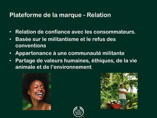 Plateforme de la marque - Relation 
• Relation de confiance avec les consommateurs. 
• Basée sur le militantisme et le refus des 
conventions 
• Appartenance à une communauté militante 
• Partage de valeurs humaines, éthiques, de la vie 
animale et de l’environnement 
 
