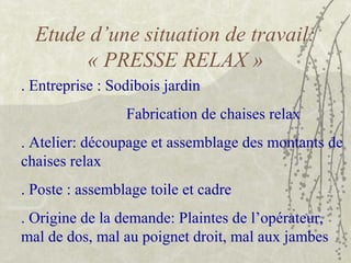 Etude d’une situation de travail:
« PRESSE RELAX »
. Entreprise : Sodibois jardin
Fabrication de chaises relax
. Atelier: découpage et assemblage des montants de
chaises relax
. Poste : assemblage toile et cadre
. Origine de la demande: Plaintes de l’opérateur,
mal de dos, mal au poignet droit, mal aux jambes
 