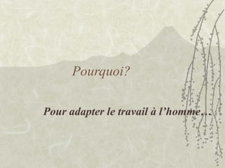Pour adapter le travail à l’homme…
Pourquoi?
 