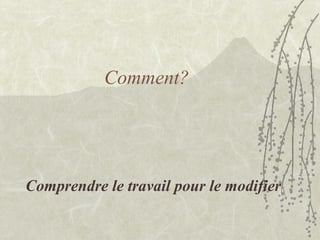 Comment?
Comprendre le travail pour le modifier
 