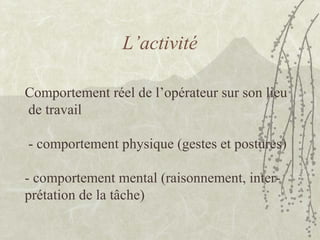 L’activité
Comportement réel de l’opérateur sur son lieu
de travail
- comportement physique (gestes et postures)
- comportement mental (raisonnement, inter-
prétation de la tâche)
 