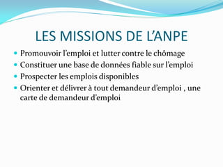 LES MISSIONS DE L’ANPE
 Promouvoir l’emploi et lutter contre le chômage
 Constituer une base de données fiable sur l’emploi
 Prospecter les emplois disponibles
 Orienter et délivrer à tout demandeur d’emploi , une
carte de demandeur d’emploi
 