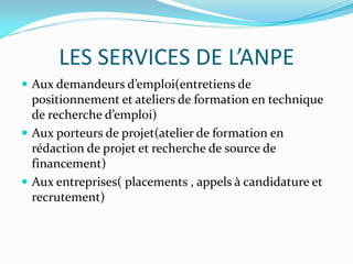 LES SERVICES DE L’ANPE
 Aux demandeurs d’emploi(entretiens de
positionnement et ateliers de formation en technique
de recherche d’emploi)
 Aux porteurs de projet(atelier de formation en
rédaction de projet et recherche de source de
financement)
 Aux entreprises( placements , appels à candidature et
recrutement)
 