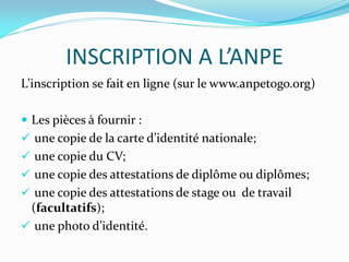 INSCRIPTION A L’ANPE
L’inscription se fait en ligne (sur le www.anpetogo.org)
 Les pièces à fournir :
 une copie de la carte d’identité nationale;
 une copie du CV;
 une copie des attestations de diplôme ou diplômes;
 une copie des attestations de stage ou de travail
(facultatifs);
 une photo d’identité.
 