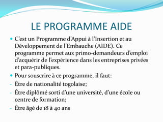 LE PROGRAMME AIDE
 C’est un Programme d’Appui à l’Insertion et au
Développement de l’Embauche (AIDE). Ce
programme permet aux primo-demandeurs d’emploi
d’acquérir de l’expérience dans les entreprises privées
et para-publiques.
 Pour souscrire à ce programme, il faut:
- Être de nationalité togolaise;
- Être diplômé sorti d’une université, d’une école ou
centre de formation;
- Être âgé de 18 à 40 ans
 