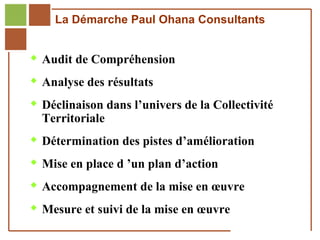 La Démarche Paul Ohana Consultants


         Audit de Compréhension

         Analyse des résultats

         Déclinaison dans l’univers de la Collectivité
              Territoriale
         Détermination des pistes d’amélioration

         Mise en place d ’un plan d’action

         Accompagnement de la mise en œuvre

         Mesure et suivi de la mise en œuvre
Réf. : 2005/A15/0188
 