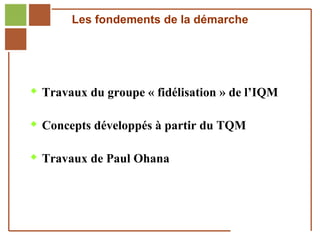 Les fondements de la démarche




         Travaux du groupe « fidélisation » de l’IQM


         Concepts développés à partir du TQM


         Travaux de Paul Ohana




Réf. : 2005/A15/0188
 