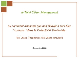 le Total Citizen Management



         ou comment s’assurer que nos Citoyens sont bien
                  “ compris ” dans la Collectivité Territoriale

                       Paul Ohana - Président de Paul Ohana consultants



                                       Septembre 2008


Réf. : 2005/A15/0188


                                                                   22 octobre 1999
 