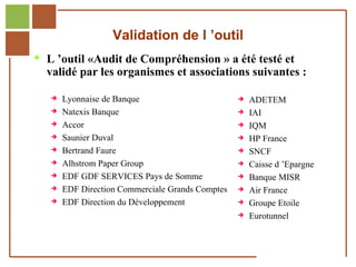 Validation de l ’outil
         L ’outil «Audit de Compréhension » a été testé et
              validé par les organismes et associations suivantes :

                      Lyonnaise de Banque                           ADETEM
                      Natexis Banque                                IAI
                      Accor                                         IQM
                      Saunier Duval                                 HP France
                      Bertrand Faure                                SNCF
                      Alhstrom Paper Group                          Caisse d ’Epargne
                      EDF GDF SERVICES Pays de Somme                Banque MISR
                      EDF Direction Commerciale Grands Comptes      Air France
                      EDF Direction du Développement                Groupe Etoile
                                                                     Eurotunnel


Réf. : 2005/A15/0188
 