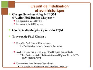 L’audit de Fidélisation
                                       et son historique
         Groupe Benchmarking de l’IQM
              « Atelier Fidélisation Citoyens » :
                      La pyramide des attentes
                      Le modèle de fidélisation

         Concepts développés à partir du TQM

         Travaux de Paul Ohana :

                      Enquête Paul Ohana Consultants
                         La fidélisation dans le domaine bancaire

                      Audit de Processus réalisé par Paul Ohana Consultants
                         “ Le Traitement de l’Information en Régime Perturbé ” -
                            EDF France Nord

                
Réf. : 2005/A15/0188   Formations Paul Ohana Consultants
                         Valoriser les Réclamations Citoyens - Renault
 