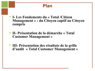 Plan

         I- Les Fondements du « Total /Citizen
              Management » : du Citoyen captif au Citoyen
              compris

         II- Présentation de la démarche « Total
              Customer Management »

         III- Présentation des résultats de la grille
              d’audit « Total Customer Management »



Réf. : 2005/A15/0188
 