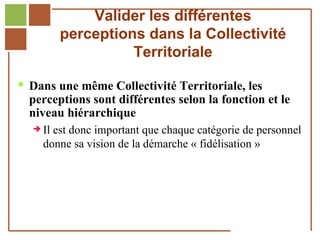 Valider les différentes
                       perceptions dans la Collectivité
                                 Territoriale

   Dans une même Collectivité Territoriale, les
        perceptions sont différentes selon la fonction et le
        niveau hiérarchique
           Il  est donc important que chaque catégorie de personnel
              donne sa vision de la démarche « fidélisation »




Réf. : 2005/A15/0188
 